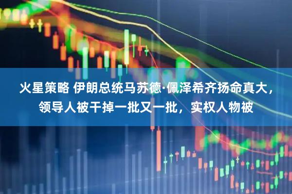 火星策略 伊朗总统马苏德·佩泽希齐扬命真大，领导人被干掉一批又一批，实权人物被