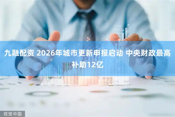 九融配资 2026年城市更新申报启动 中央财政最高补助12亿