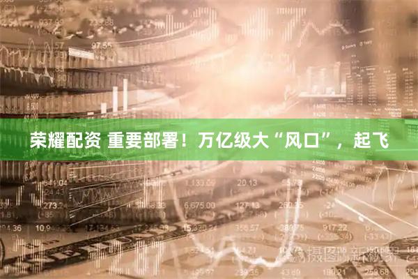 荣耀配资 重要部署！万亿级大“风口”，起飞