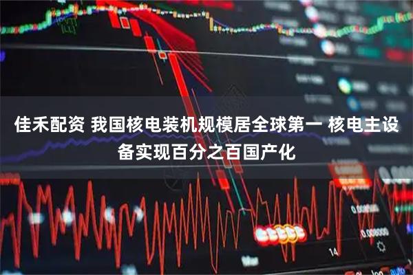 佳禾配资 我国核电装机规模居全球第一 核电主设备实现百分之百国产化
