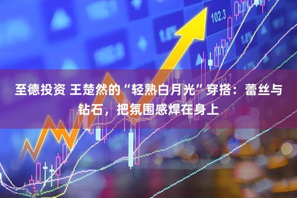 至德投资 王楚然的“轻熟白月光”穿搭：蕾丝与钻石，把氛围感焊在身上