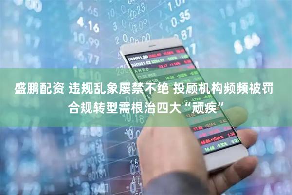 盛鹏配资 违规乱象屡禁不绝 投顾机构频频被罚 合规转型需根治四大“顽疾”