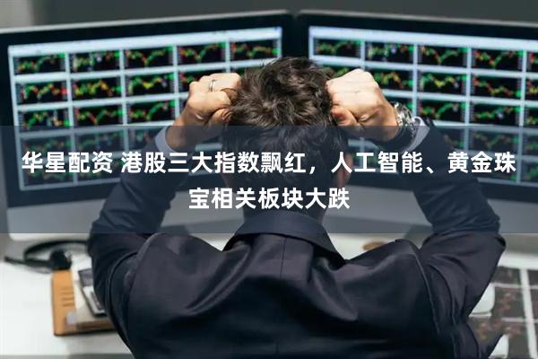 华星配资 港股三大指数飘红，人工智能、黄金珠宝相关板块大跌