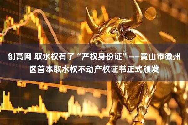 创高网 取水权有了“产权身份证”——黄山市徽州区首本取水权不动产权证书正式颁发