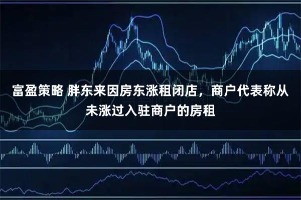 富盈策略 胖东来因房东涨租闭店，商户代表称从未涨过入驻商户的房租