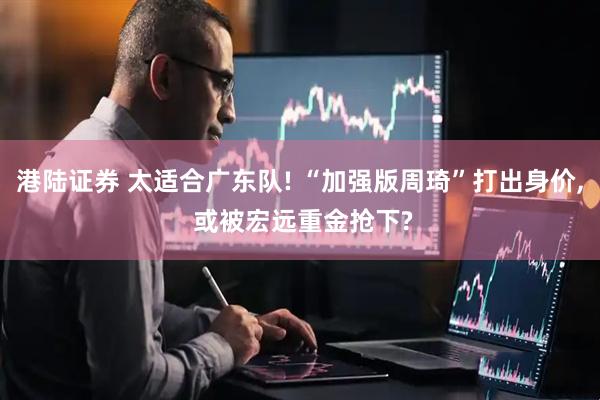 港陆证券 太适合广东队! “加强版周琦”打出身价, 或被宏远重金抢下?